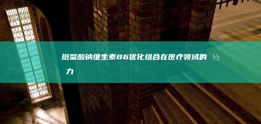 斑蝥酸钠维生素B6：优化组合在医疗领域的潜力探索